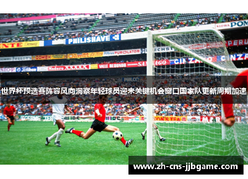 世界杯预选赛阵容风向洞察年轻球员迎来关键机会窗口国家队更新周期加速