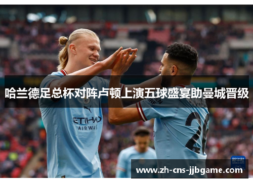 哈兰德足总杯对阵卢顿上演五球盛宴助曼城晋级